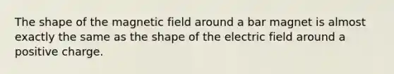 The shape of the magnetic field around a bar magnet is almost exactly the same as the shape of the electric field around a positive charge.