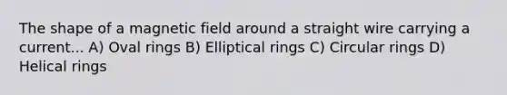 The shape of a magnetic field around a straight wire carrying a current... A) Oval rings B) Elliptical rings C) Circular rings D) Helical rings