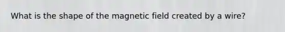 What is the shape of the magnetic field created by a wire?