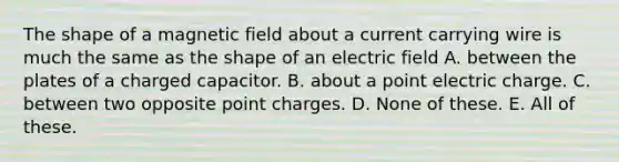 The shape of a magnetic field about a current carrying wire is much the same as the shape of an electric field A. between the plates of a charged capacitor. B. about a point electric charge. C. between two opposite point charges. D. None of these. E. All of these.