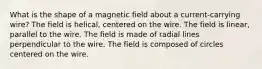 What is the shape of a magnetic field about a current-carrying wire? The field is helical, centered on the wire. The field is linear, parallel to the wire. The field is made of radial lines perpendicular to the wire. The field is composed of circles centered on the wire.