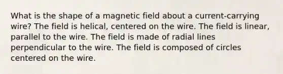 What is the shape of a magnetic field about a current-carrying wire? The field is helical, centered on the wire. The field is linear, parallel to the wire. The field is made of radial lines perpendicular to the wire. The field is composed of circles centered on the wire.