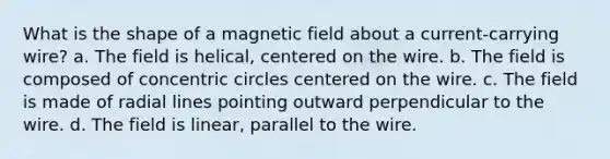 What is the shape of a magnetic field about a current-carrying wire? a. The field is helical, centered on the wire. b. The field is composed of concentric circles centered on the wire. c. The field is made of radial lines pointing outward perpendicular to the wire. d. The field is linear, parallel to the wire.