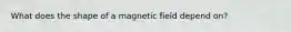 What does the shape of a magnetic field depend on?