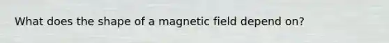 What does the shape of a magnetic field depend on?