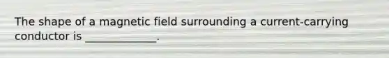 The shape of a magnetic field surrounding a current-carrying conductor is _____________.