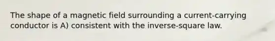 The shape of a magnetic field surrounding a current-carrying conductor is A) consistent with the inverse-square law.