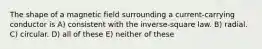 The shape of a magnetic field surrounding a current-carrying conductor is A) consistent with the inverse-square law. B) radial. C) circular. D) all of these E) neither of these