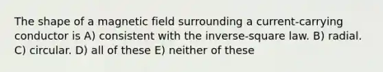 The shape of a magnetic field surrounding a current-carrying conductor is A) consistent with the inverse-square law. B) radial. C) circular. D) all of these E) neither of these