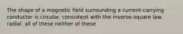 The shape of a magnetic field surrounding a current-carrying conductor is circular. consistent with the inverse-square law. radial. all of these neither of these