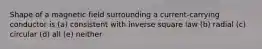 Shape of a magnetic field surrounding a current-carrying conductor is (a) consistent with inverse square law (b) radial (c) circular (d) all (e) neither