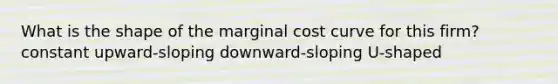 What is the shape of the marginal cost curve for this firm? constant upward-sloping downward-sloping U-shaped