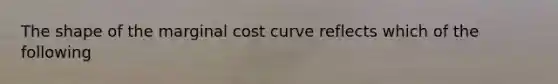 The shape of the marginal cost curve reflects which of the following