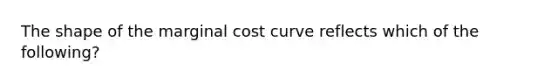 The shape of the marginal cost curve reflects which of the following?