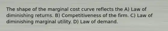 The shape of the marginal cost curve reflects the A) Law of diminishing returns. B) Competitiveness of the firm. C) Law of diminishing marginal utility. D) Law of demand.