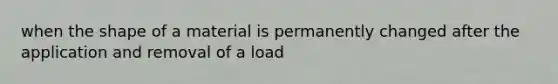 when the shape of a material is permanently changed after the application and removal of a load