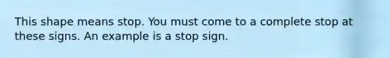 This shape means stop. You must come to a complete stop at these signs. An example is a stop sign.