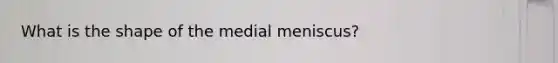 What is the shape of the medial meniscus?