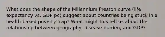 What does the shape of the Millennium Preston curve (life expectancy vs. GDP-pc) suggest about countries being stuck in a health-based poverty trap? What might this tell us about the relationship between geography, disease burden, and GDP?