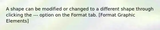 A shape can be modified or changed to a different shape through clicking the --- option on the Format tab. [Format Graphic Elements]