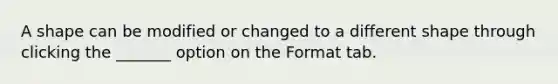 A shape can be modified or changed to a different shape through clicking the _______ option on the Format tab.