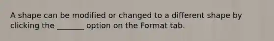 A shape can be modified or changed to a different shape by clicking the _______ option on the Format tab.