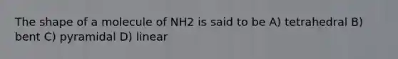 The shape of a molecule of NH2 is said to be A) tetrahedral B) bent C) pyramidal D) linear