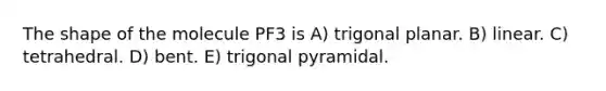 The shape of the molecule PF3 is A) trigonal planar. B) linear. C) tetrahedral. D) bent. E) trigonal pyramidal.