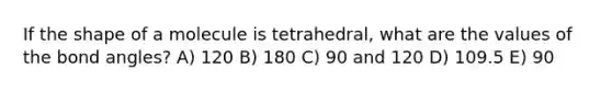 If the shape of a molecule is tetrahedral, what are the values of the bond angles? A) 120 B) 180 C) 90 and 120 D) 109.5 E) 90