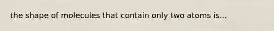 the shape of molecules that contain only two atoms is...