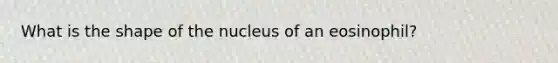 What is the shape of the nucleus of an eosinophil?