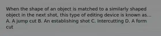 When the shape of an object is matched to a similarly shaped object in the next shot, this type of editing device is known as... A. A jump cut B. An establishing shot C. Intercutting D. A form cut