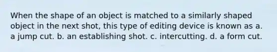 When the shape of an object is matched to a similarly shaped object in the next shot, this type of editing device is known as a. a jump cut. b. an establishing shot. c. intercutting. d. a form cut.