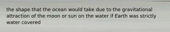 the shape that the ocean would take due to the gravitational attraction of the moon or sun on the water if Earth was strictly water covered