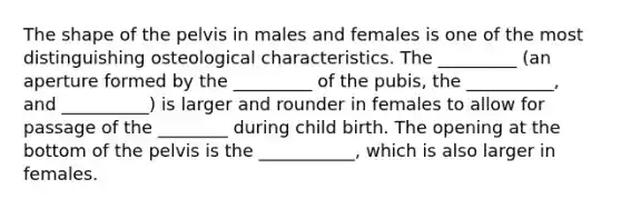 The shape of the pelvis in males and females is one of the most distinguishing osteological characteristics. The _________ (an aperture formed by the _________ of the pubis, the __________, and __________) is larger and rounder in females to allow for passage of the ________ during child birth. The opening at the bottom of the pelvis is the ___________, which is also larger in females.