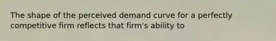 The shape of the perceived demand curve for a perfectly competitive firm reflects that firm's ability to