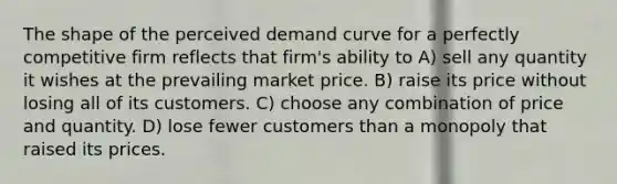 The shape of the perceived demand curve for a perfectly competitive firm reflects that firm's ability to A) sell any quantity it wishes at the prevailing market price. B) raise its price without losing all of its customers. C) choose any combination of price and quantity. D) lose fewer customers than a monopoly that raised its prices.