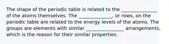 The shape of the periodic table is related to the _______________ of the atoms themselves. The ______________, or rows, on the periodic table are related to the energy levels of the atoms. The groups are elements with similar ________________ arrangements, which is the reason for their similar properties.