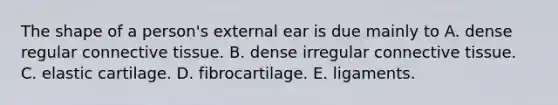 The shape of a person's external ear is due mainly to A. dense regular connective tissue. B. dense irregular connective tissue. C. elastic cartilage. D. fibrocartilage. E. ligaments.