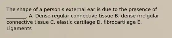 The shape of a person's external ear is due to the presence of ________. A. Dense regular connective tissue B. dense irrelgular connective tissue C. elastic cartilage D. fibrocartilage E. Ligaments