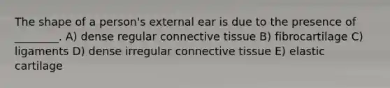 The shape of a person's external ear is due to the presence of ________. A) dense regular connective tissue B) fibrocartilage C) ligaments D) dense irregular connective tissue E) elastic cartilage