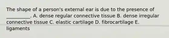 The shape of a person's external ear is due to the presence of __________. A. dense regular connective tissue B. dense irregular connective tissue C. elastic cartilage D. fibrocartilage E. ligaments