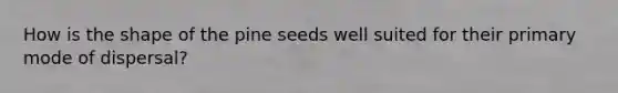 How is the shape of the pine seeds well suited for their primary mode of dispersal?