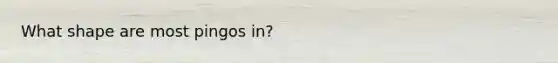 What shape are most pingos in?