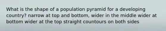 What is the shape of a population pyramid for a developing country? narrow at top and bottom, wider in the middle wider at bottom wider at the top straight countours on both sides