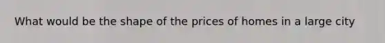 What would be the shape of the prices of homes in a large city