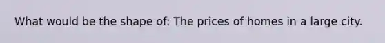 What would be the shape of: The prices of homes in a large city.