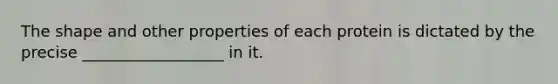 The shape and other properties of each protein is dictated by the precise __________________ in it.