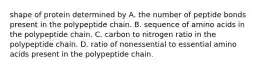 shape of protein determined by A. the number of peptide bonds present in the polypeptide chain. B. sequence of amino acids in the polypeptide chain. C. carbon to nitrogen ratio in the polypeptide chain. D. ratio of nonessential to essential amino acids present in the polypeptide chain.