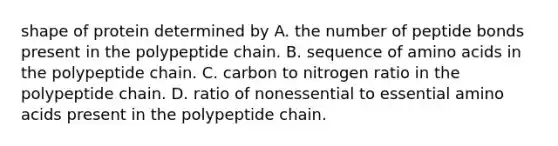 shape of protein determined by A. the number of peptide bonds present in the polypeptide chain. B. sequence of amino acids in the polypeptide chain. C. carbon to nitrogen ratio in the polypeptide chain. D. ratio of nonessential to essential amino acids present in the polypeptide chain.